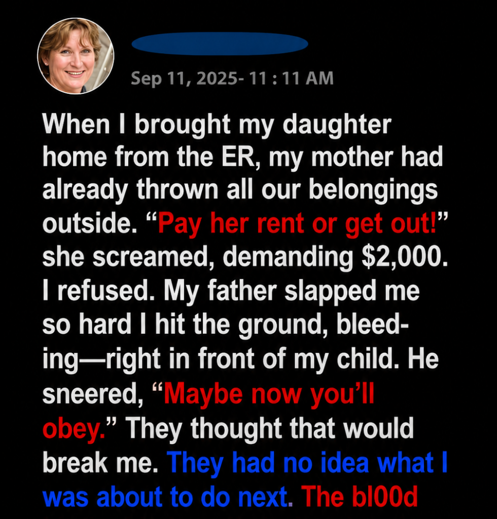 When I brought my daughter home from the ER, my mother had already thrown all our belongings outside. “Pay her rent or get out!” she screamed, demanding $2,000. I refused. My father slapped me so hard I hit the ground, bleeding—right in front of my child. He sneered, “Maybe now you’ll obey.” They thought that would break me. They had no idea what I was about to do next.